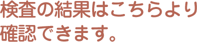 検査の結果はこちらより確認できます。