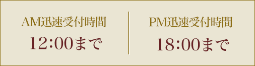 AM迅速受付時間 12：00までPM迅速受付時間 18：00まで